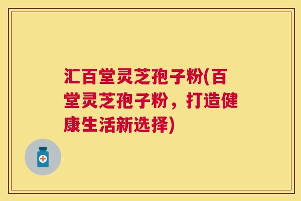 汇百堂灵芝孢子粉(百堂灵芝孢子粉,打造健康生活新选择) 汇百堂灵芝孢子粉(百堂灵芝孢子粉,打造健康生活新选择)
