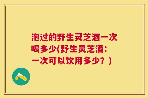 泡过的野生灵芝酒一次喝多少(野生灵芝酒：一次可以饮用多少？)