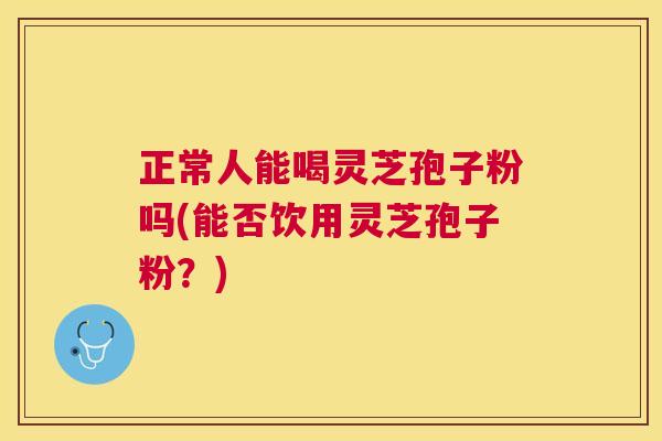 正常人能喝灵芝孢子粉吗(能否饮用灵芝孢子粉?) 正常人能喝灵芝孢子粉吗(能否饮用灵芝孢子粉?)