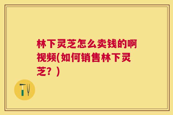 林下灵芝怎么卖钱的啊视频(如何销售林下灵芝?) 林下灵芝怎么卖钱的啊视频(如何销售林下灵芝?)