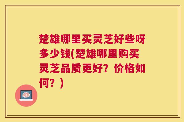 楚雄哪里买灵芝好些呀多少钱(楚雄哪里购买灵芝品质更好?价格如何?) 楚雄哪里买灵芝好些呀多少钱(楚雄哪里购买灵芝品质更好?价格如何?)