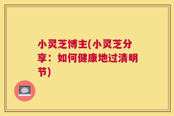 小灵芝博主(小灵芝分享：如何健康地过清明节)