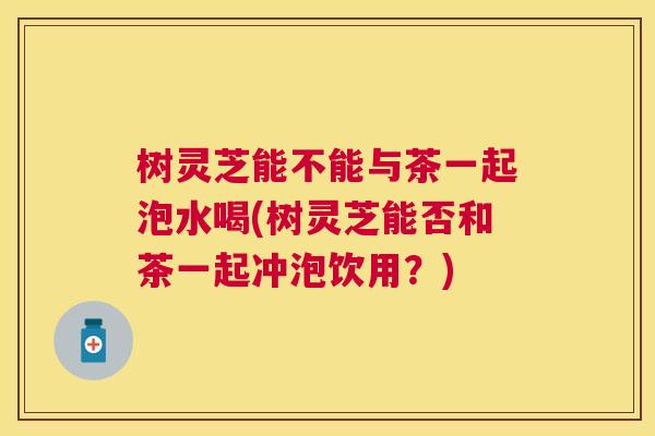 树灵芝能不能与茶一起泡水喝(树灵芝能否和茶一起冲泡饮用?) 树灵芝能不能与茶一起泡水喝(树灵芝能否和茶一起冲泡饮用?)