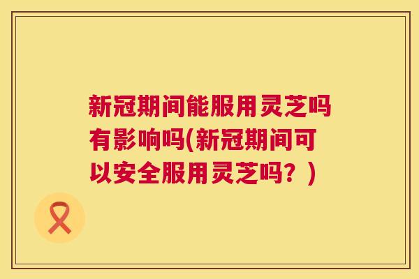 新冠期间能服用灵芝吗有影响吗(新冠期间可以安全服用灵芝吗？)