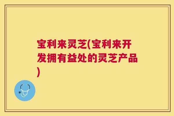 宝利来灵芝(宝利来开发拥有益处的灵芝产品)