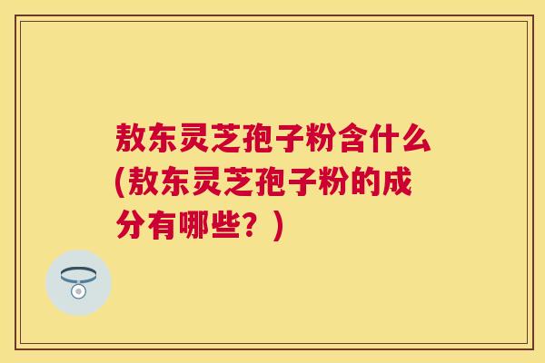 敖东灵芝孢子粉含什么(敖东灵芝孢子粉的成分有哪些?) 敖东灵芝孢子粉含什么(敖东灵芝孢子粉的成分有哪些?)