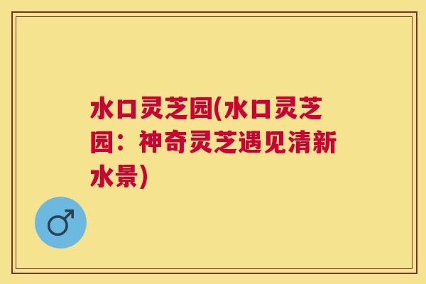 水口灵芝园(水口灵芝园:神奇灵芝遇见清新水景) 水口灵芝园(水口灵芝园:神奇灵芝遇见清新水景)