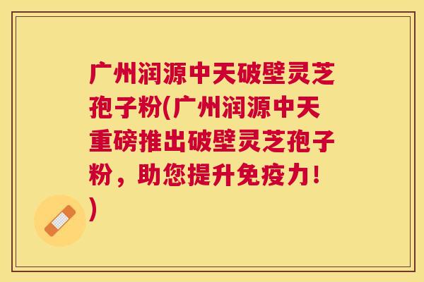 广州润源中天破壁灵芝孢子粉(广州润源中天重磅推出破壁灵芝孢子粉,助您提升免疫力!) 广州润源中天破壁灵芝孢子粉(广州润源中天重磅推出破壁灵芝孢子粉,助您提升免疫力!)