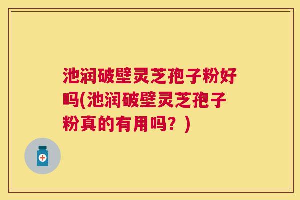 池润破壁灵芝孢子粉好吗(池润破壁灵芝孢子粉真的有用吗？)