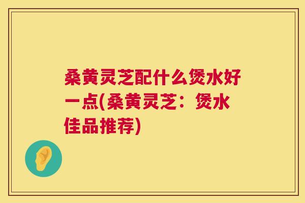 桑黄灵芝配什么煲水好一点(桑黄灵芝：煲水佳品推荐)
