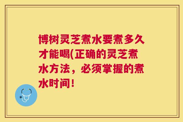 博树灵芝煮水要煮多久才能喝(正确的灵芝煮水方法,必须掌握的煮水时间! 博树灵芝煮水要煮多久才能喝(正确的灵芝煮水方法,必须掌握的煮水时间!