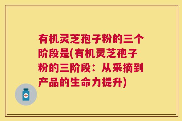 有机灵芝孢子粉的三个阶段是(有机灵芝孢子粉的三阶段：从采摘到产品的生命力提升)
