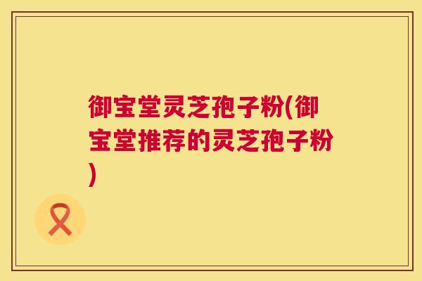 御宝堂灵芝孢子粉(御宝堂推荐的灵芝孢子粉)