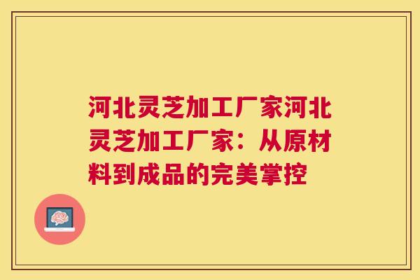 河北灵芝加工厂家河北灵芝加工厂家:从原材料到成品的完美掌控 河北灵芝加工厂家河北灵芝加工厂家:从原材料到成品的完美掌控