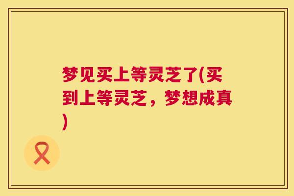 梦见买上等灵芝了(买到上等灵芝,梦想成真) 梦见买上等灵芝了(买到上等灵芝,梦想成真)
