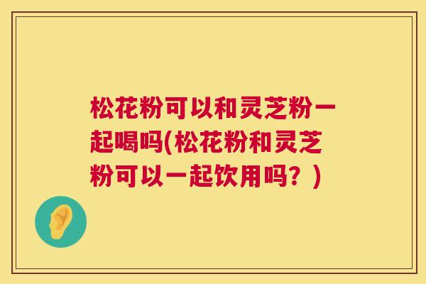 松花粉可以和灵芝粉一起喝吗(松花粉和灵芝粉可以一起饮用吗？)