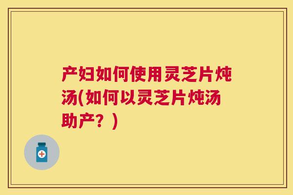 产妇如何使用灵芝片炖汤(如何以灵芝片炖汤助产?) 产妇如何使用灵芝片炖汤(如何以灵芝片炖汤助产?)