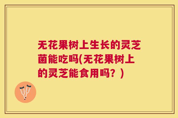 无花果树上生长的灵芝菌能吃吗(无花果树上的灵芝能食用吗?) 无花果树上生长的灵芝菌能吃吗(无花果树上的灵芝能食用吗?)