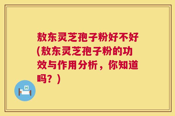 敖东灵芝孢子粉好不好(敖东灵芝孢子粉的功效与作用分析,你知道吗?) 敖东灵芝孢子粉好不好(敖东灵芝孢子粉的功效与作用分析,你知道吗?)