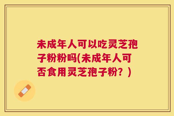 未成年人可以吃灵芝孢子粉粉吗(未成年人可否食用灵芝孢子粉？)