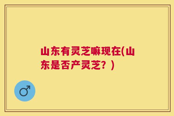 山东有灵芝嘛现在(山东是否产灵芝？)