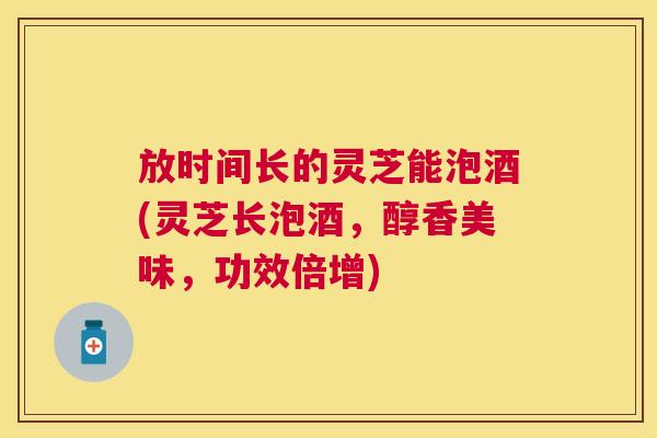 放时间长的灵芝能泡酒(灵芝长泡酒，醇香美味，功效倍增)