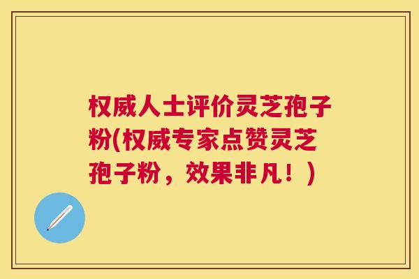 权威人士评价灵芝孢子粉(权威专家点赞灵芝孢子粉，效果非凡！)