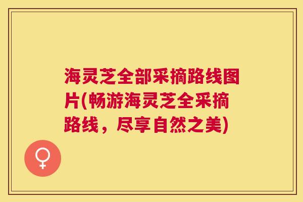 海灵芝全部采摘路线图片(畅游海灵芝全采摘路线,尽享自然之美) 海灵芝全部采摘路线图片(畅游海灵芝全采摘路线,尽享自然之美)