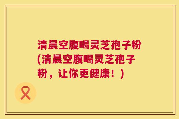 清晨空腹喝灵芝孢子粉(清晨空腹喝灵芝孢子粉,让你更健康!) 清晨空腹喝灵芝孢子粉(清晨空腹喝灵芝孢子粉,让你更健康!)
