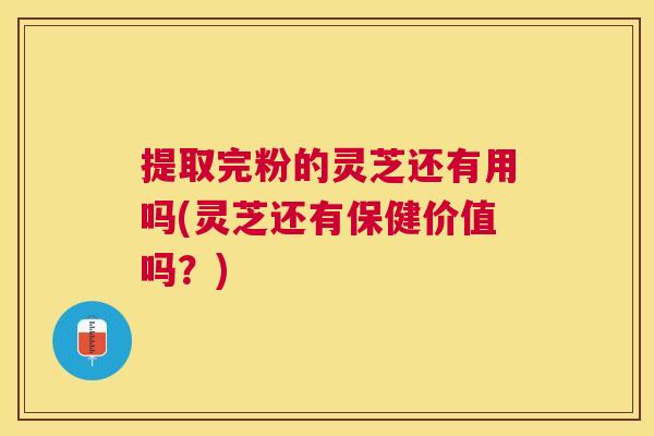 提取完粉的灵芝还有用吗(灵芝还有保健价值吗?) 提取完粉的灵芝还有用吗(灵芝还有保健价值吗?)