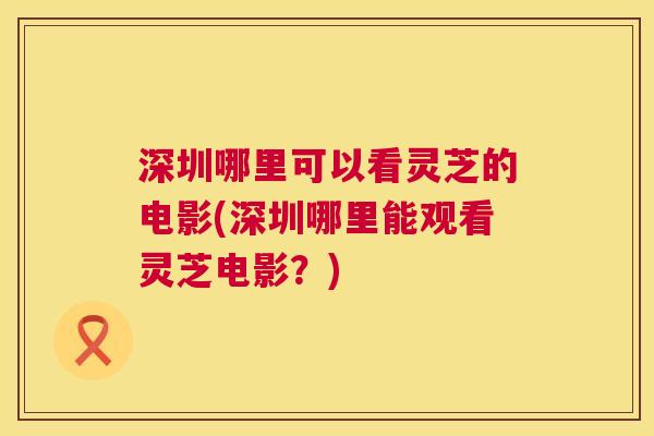 深圳哪里可以看灵芝的电影(深圳哪里能观看灵芝电影?) 深圳哪里可以看灵芝的电影(深圳哪里能观看灵芝电影?)