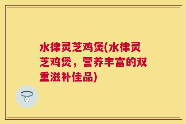 水律灵芝鸡煲(水律灵芝鸡煲,营养丰富的双重滋补佳品) 水律灵芝鸡煲(水律灵芝鸡煲,营养丰富的双重滋补佳品)