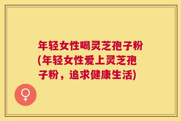 年轻女性喝灵芝孢子粉(年轻女性爱上灵芝孢子粉，追求健康生活)