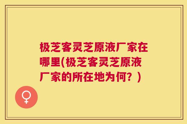 极芝客灵芝原液厂家在哪里(极芝客灵芝原液厂家的所在地为何?) 极芝客灵芝原液厂家在哪里(极芝客灵芝原液厂家的所在地为何?)