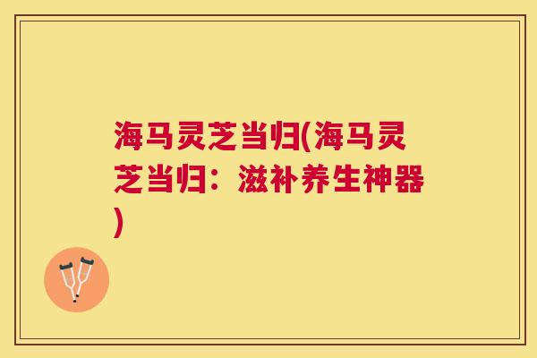 海马灵芝当归(海马灵芝当归:滋补养生神器) 海马灵芝当归(海马灵芝当归:滋补养生神器)