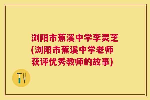 浏阳市蕉溪中学李灵芝(浏阳市蕉溪中学老师获评优秀教师的故事) 浏阳市蕉溪中学李灵芝(浏阳市蕉溪中学老师获评优秀教师的故事)