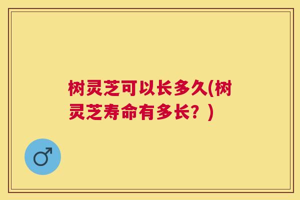 树灵芝可以长多久(树灵芝寿命有多长？)