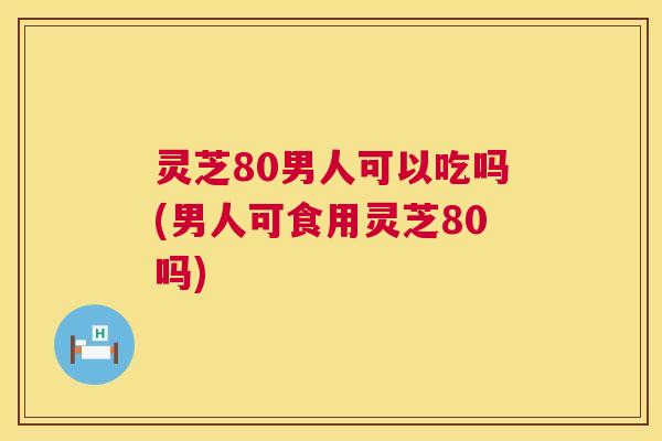 灵芝80男人可以吃吗(男人可食用灵芝80吗) 灵芝80男人可以吃吗(男人可食用灵芝80吗)