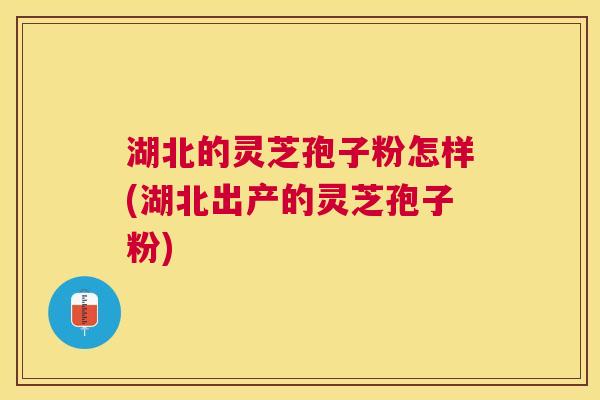 湖北的灵芝孢子粉怎样(湖北出产的灵芝孢子粉) 湖北的灵芝孢子粉怎样(湖北出产的灵芝孢子粉)