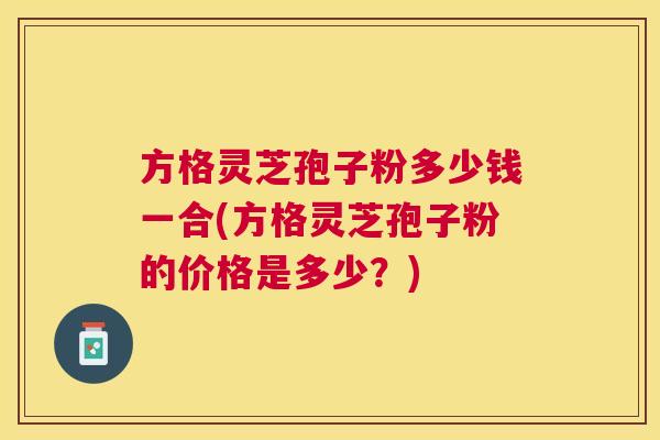 方格灵芝孢子粉多少钱一合(方格灵芝孢子粉的价格是多少？)