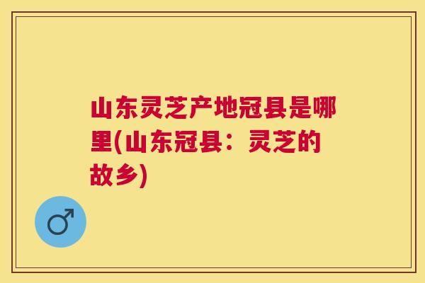 山东灵芝产地冠县是哪里(山东冠县：灵芝的故乡)