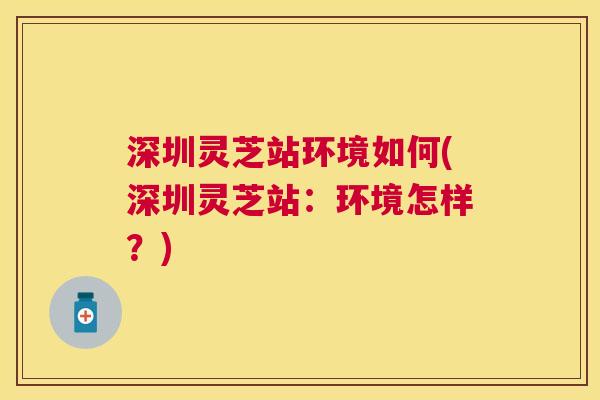 深圳灵芝站环境如何(深圳灵芝站:环境怎样?) 深圳灵芝站环境如何(深圳灵芝站:环境怎样?)