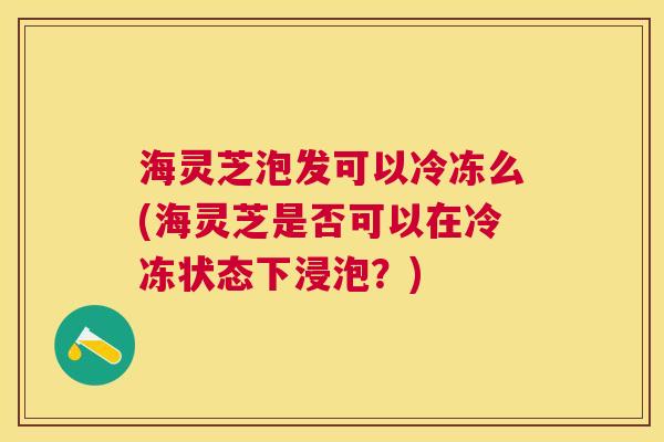 海灵芝泡发可以冷冻么(海灵芝是否可以在冷冻状态下浸泡？)