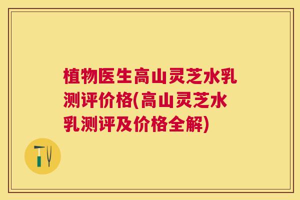 植物医生高山灵芝水乳测评价格(高山灵芝水乳测评及价格全解) 植物医生高山灵芝水乳测评价格(高山灵芝水乳测评及价格全解)