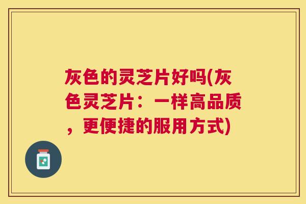 灰色的灵芝片好吗(灰色灵芝片：一样高品质，更便捷的服用方式)