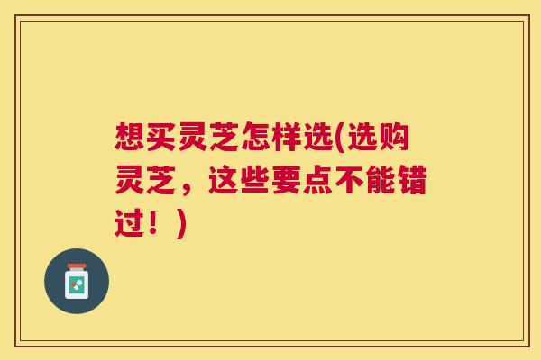 想买灵芝怎样选(选购灵芝,这些要点不能错过!) 想买灵芝怎样选(选购灵芝,这些要点不能错过!)