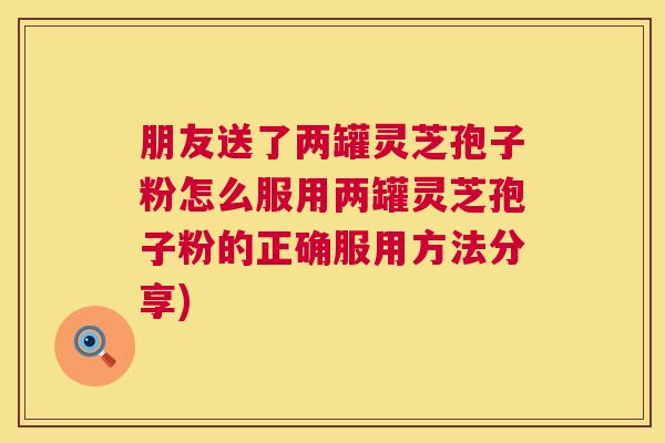 朋友送了两罐灵芝孢子粉怎么服用两罐灵芝孢子粉的正确服用方法分享)