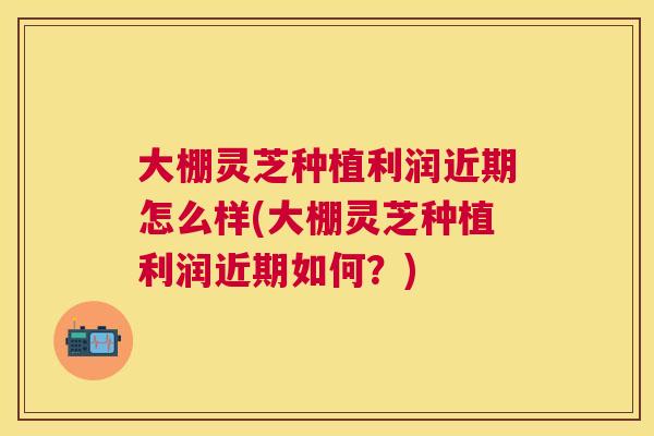 大棚灵芝种植利润近期怎么样(大棚灵芝种植利润近期如何?) 大棚灵芝种植利润近期怎么样(大棚灵芝种植利润近期如何?)