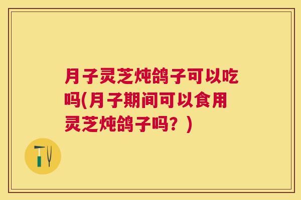 月子灵芝炖鸽子可以吃吗(月子期间可以食用灵芝炖鸽子吗?) 月子灵芝炖鸽子可以吃吗(月子期间可以食用灵芝炖鸽子吗?)
