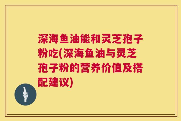深海鱼油能和灵芝孢子粉吃(深海鱼油与灵芝孢子粉的营养价值及搭配建议) 深海鱼油能和灵芝孢子粉吃(深海鱼油与灵芝孢子粉的营养价值及搭配建议)